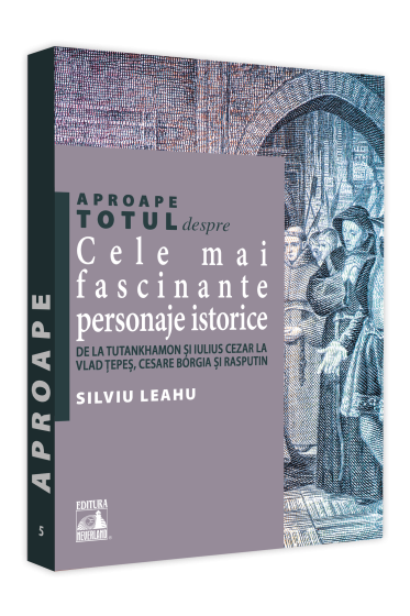 Aproape totul despre... Cele mai fascinante personaje istorice. De la Tutankhamon si Iulius Cezar la Vlad Tepes, Cesare Borgia si Rasputin